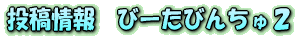 投稿情報　びーたびんちゅ